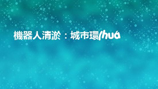 機器人清淤：城市環(huán)境衛(wèi)士還是技術(shù)挑戰(zhàn)？